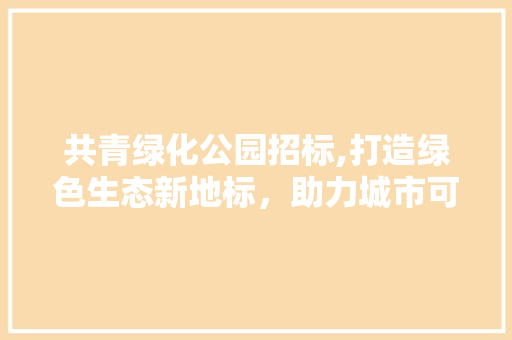 共青绿化公园招标,打造绿色生态新地标，助力城市可持续发展