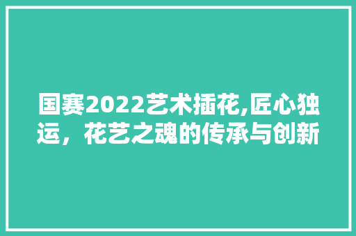 国赛2022艺术插花,匠心独运，花艺之魂的传承与创新