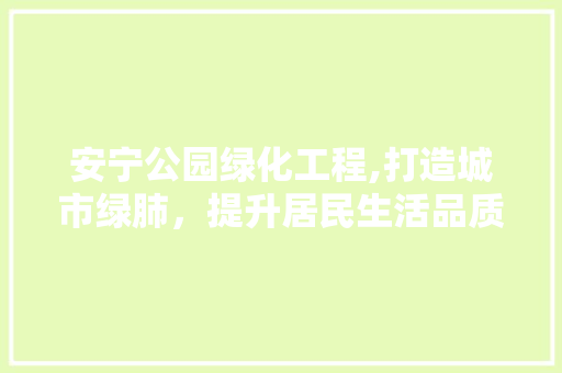 安宁公园绿化工程,打造城市绿肺，提升居民生活品质