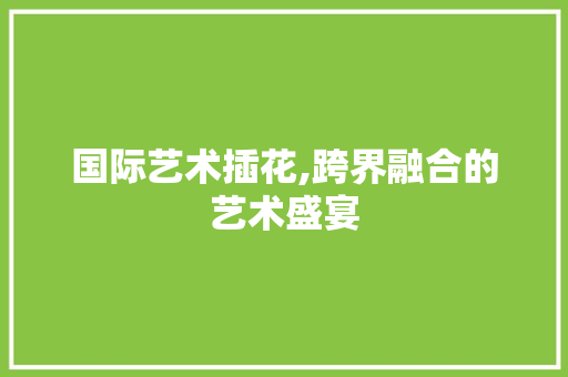 国际艺术插花,跨界融合的艺术盛宴