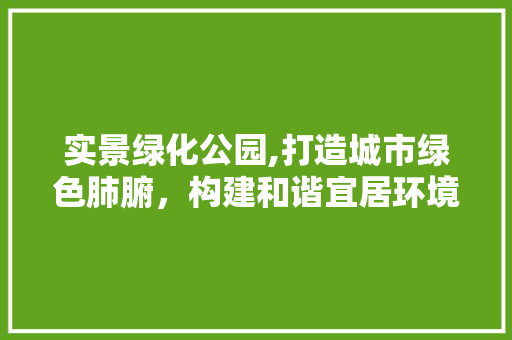 实景绿化公园,打造城市绿色肺腑，构建和谐宜居环境
