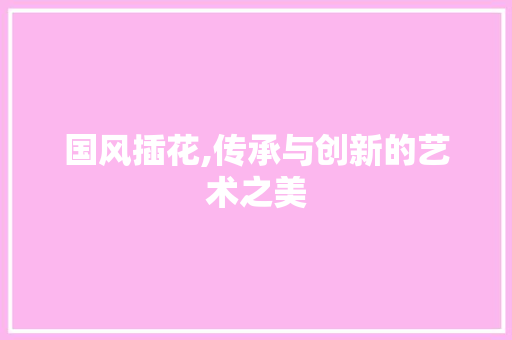 国风插花,传承与创新的艺术之美