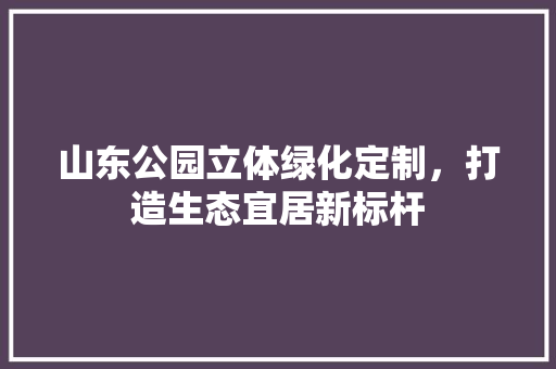 山东公园立体绿化定制，打造生态宜居新标杆 果树修剪整形
