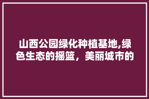 山西公园绿化种植基地,绿色生态的摇篮，美丽城市的守护者