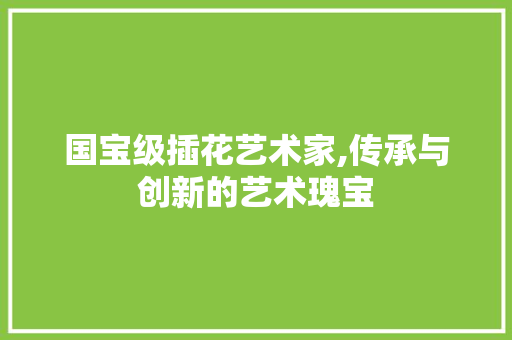 国宝级插花艺术家,传承与创新的艺术瑰宝