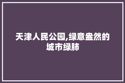 天津人民公园,绿意盎然的城市绿肺