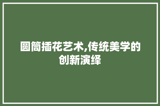 圆筒插花艺术,传统美学的创新演绎