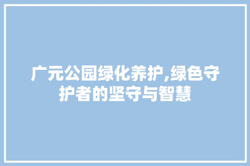 广元公园绿化养护,绿色守护者的坚守与智慧