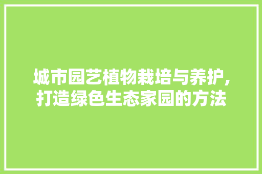 城市园艺植物栽培与养护,打造绿色生态家园的方法
