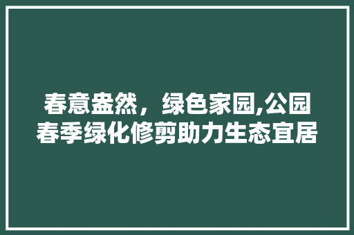 春意盎然，绿色家园,公园春季绿化修剪助力生态宜居