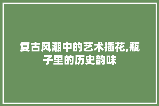 复古风潮中的艺术插花,瓶子里的历史韵味