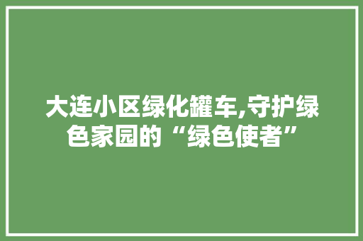 大连小区绿化罐车,守护绿色家园的“绿色使者”