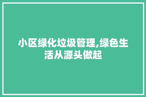 小区绿化垃圾管理,绿色生活从源头做起