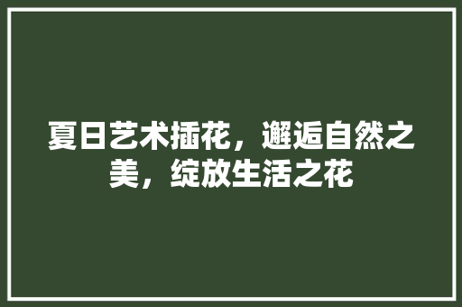 夏日艺术插花，邂逅自然之美，绽放生活之花
