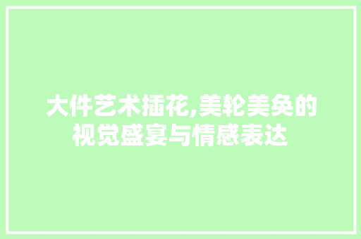 大件艺术插花,美轮美奂的视觉盛宴与情感表达