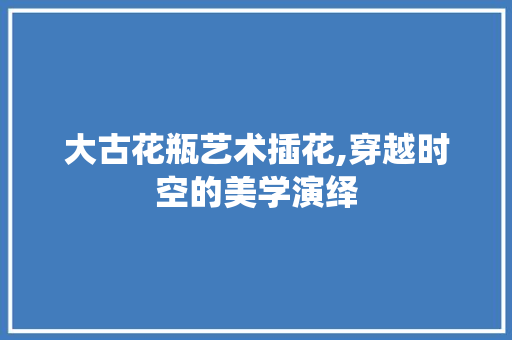 大古花瓶艺术插花,穿越时空的美学演绎