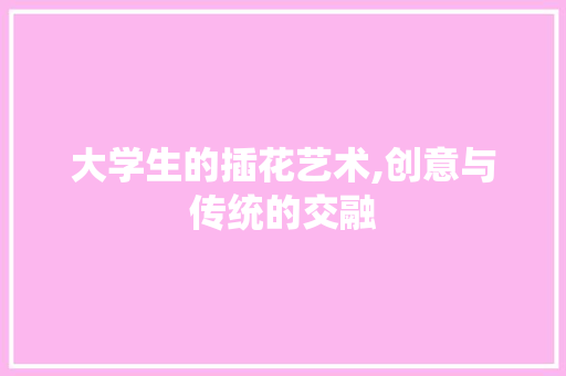 大学生的插花艺术,创意与传统的交融
