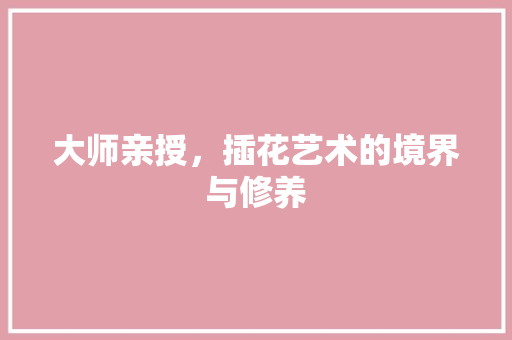 大师亲授，插花艺术的境界与修养