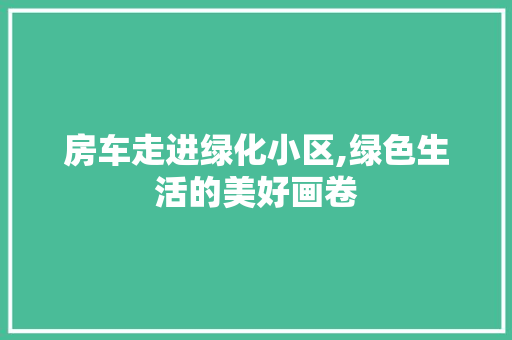 房车走进绿化小区,绿色生活的美好画卷