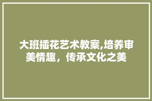 大班插花艺术教案,培养审美情趣，传承文化之美