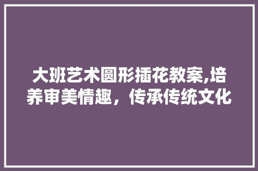大班艺术圆形插花教案,培养审美情趣，传承传统文化
