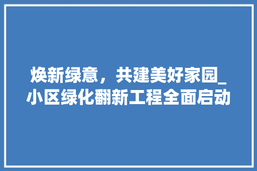 焕新绿意，共建美好家园_小区绿化翻新工程全面启动