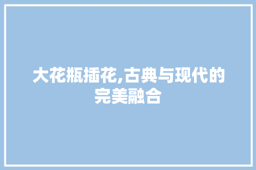 大花瓶插花,古典与现代的完美融合