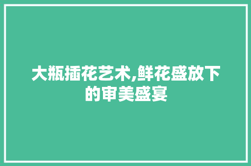 大瓶插花艺术,鲜花盛放下的审美盛宴