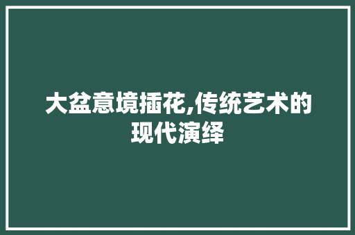 大盆意境插花,传统艺术的现代演绎
