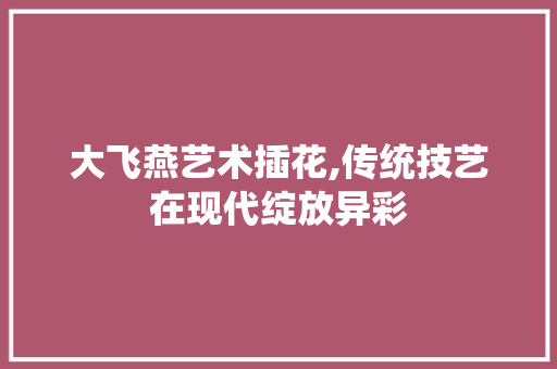 大飞燕艺术插花,传统技艺在现代绽放异彩