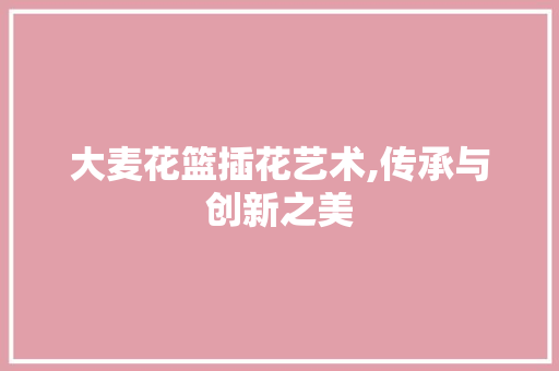 大麦花篮插花艺术,传承与创新之美