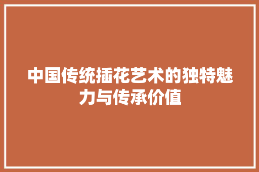 中国传统插花艺术的独特魅力与传承价值