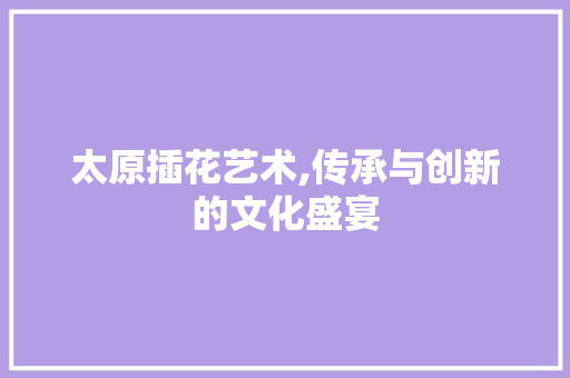 太原插花艺术,传承与创新的文化盛宴