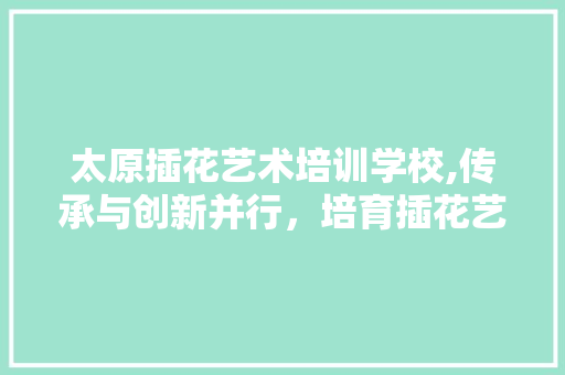 太原插花艺术培训学校,传承与创新并行，培育插花艺术新篇章