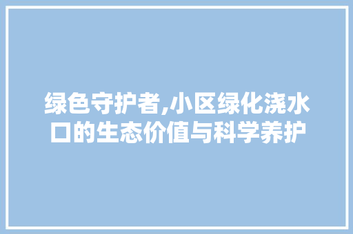 绿色守护者,小区绿化浇水口的生态价值与科学养护