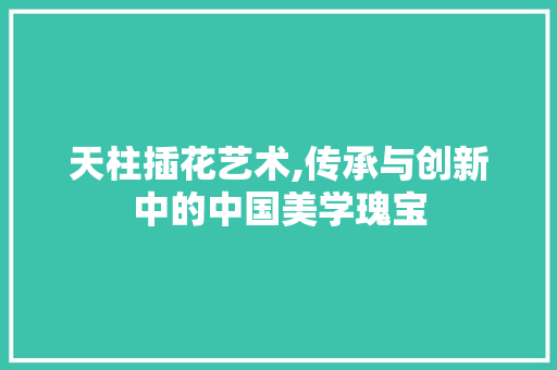 天柱插花艺术,传承与创新中的中国美学瑰宝