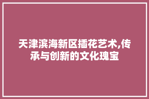 天津滨海新区插花艺术,传承与创新的文化瑰宝