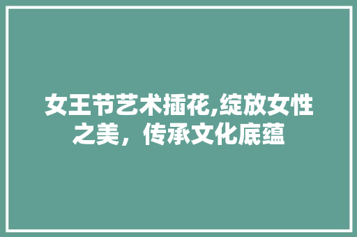 女王节艺术插花,绽放女性之美，传承文化底蕴