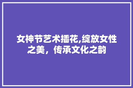 女神节艺术插花,绽放女性之美，传承文化之韵