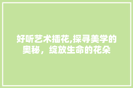 好听艺术插花,探寻美学的奥秘，绽放生命的花朵