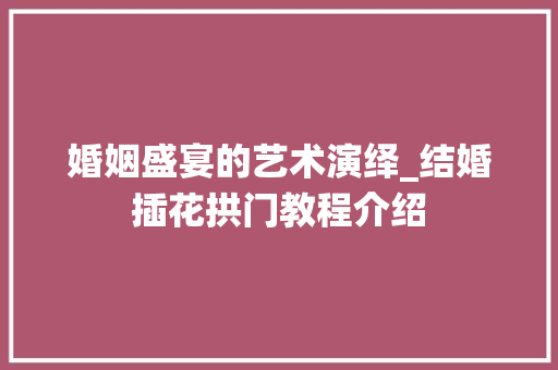 婚姻盛宴的艺术演绎_结婚插花拱门教程介绍