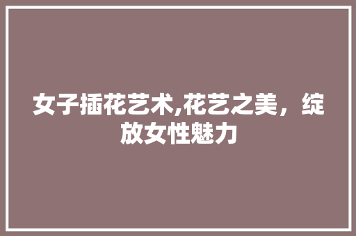 女子插花艺术,花艺之美，绽放女性魅力