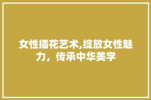 女性插花艺术,绽放女性魅力，传承中华美学