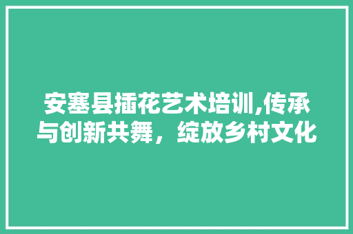 安塞县插花艺术培训,传承与创新共舞，绽放乡村文化新风采