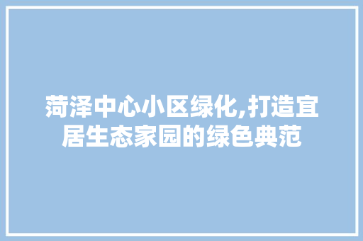 菏泽中心小区绿化,打造宜居生态家园的绿色典范