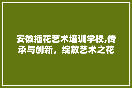 安徽插花艺术培训学校,传承与创新，绽放艺术之花