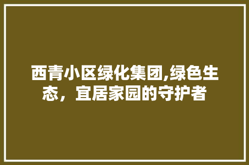 西青小区绿化集团,绿色生态，宜居家园的守护者