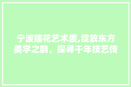 宁波插花艺术展,绽放东方美学之韵，探寻千年技艺传承