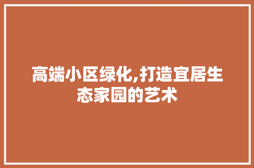 高端小区绿化,打造宜居生态家园的艺术