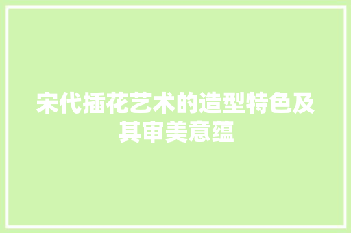 宋代插花艺术的造型特色及其审美意蕴